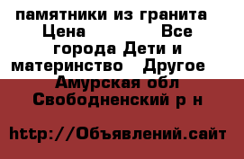 памятники из гранита › Цена ­ 10 000 - Все города Дети и материнство » Другое   . Амурская обл.,Свободненский р-н